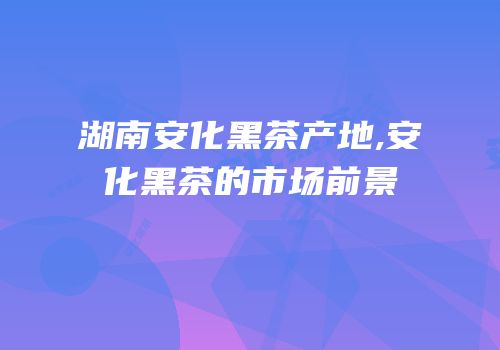 湖南安化黑茶产地,安化黑茶的市场前景