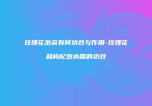 玫瑰花泡茶有何功效与作用-玫瑰花和枸杞泡水喝的功效