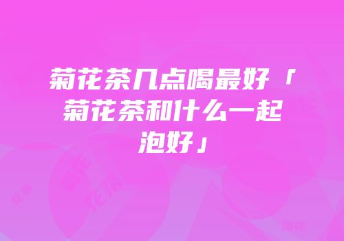 菊花茶几点喝最好「菊花茶和什么一起泡好」