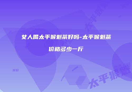 女人喝太平猴魁茶好吗-太平猴魁茶价格多少一斤