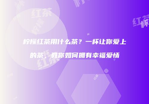 柠檬红茶用什么茶？一杯让你爱上的茶，教你如何拥有幸福爱情