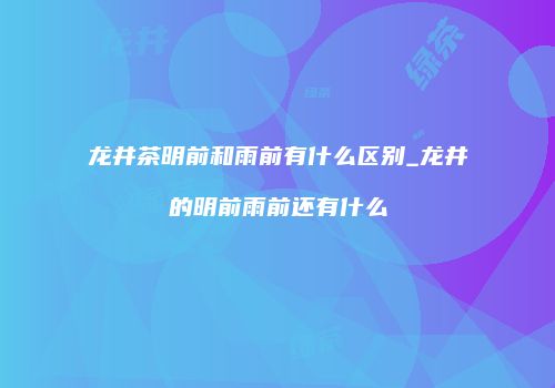 龙井茶明前和雨前有什么区别_龙井的明前雨前还有什么