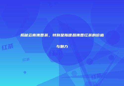 揭秘云南佛香茶，特别是陈德昌佛香红茶的价格与魅力