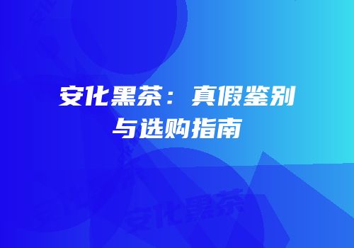 安化黑茶：真假鉴别与选购指南