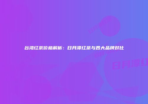 台湾红茶价格解析：日月潭红茶与各大品牌对比