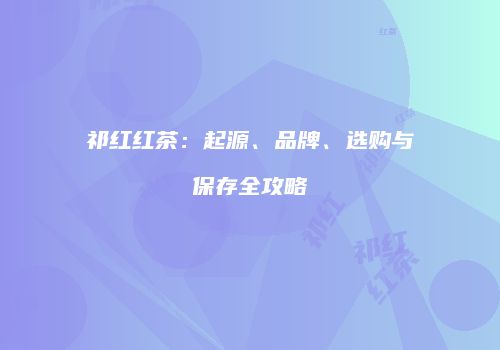 祁红红茶：起源、品牌、选购与保存全攻略