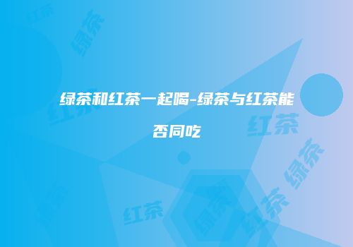 绿茶和红茶一起喝-绿茶与红茶能否同吃