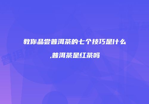 教你品尝普洱茶的七个技巧是什么,普洱茶是红茶吗
