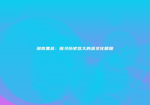 湖南黑茶：探寻历史悠久的茶文化精髓