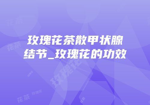 玫瑰花茶散甲状腺结节_玫瑰花的功效