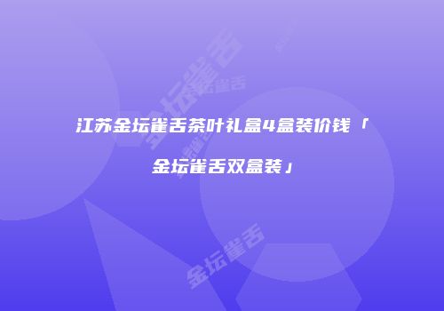 江苏金坛雀舌茶叶礼盒4盒装价钱「金坛雀舌双盒装」