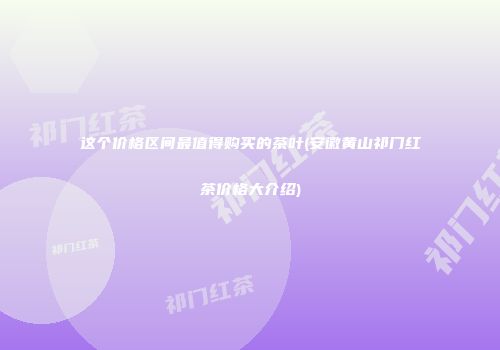 这个价格区间最值得购买的茶叶(安徽黄山祁门红茶价格大介绍)