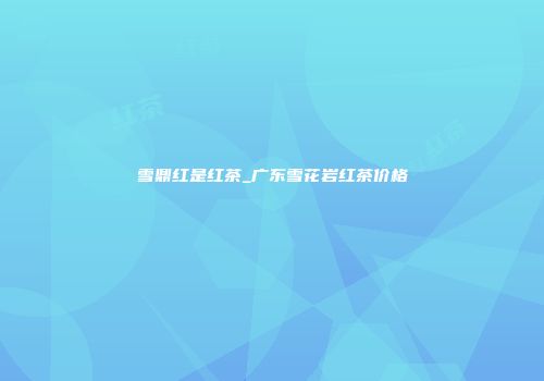 雪鼎红是红茶_广东雪花岩红茶价格
