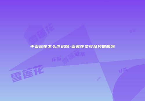 干雪莲花怎么泡水喝-雪莲花茶可以经常喝吗