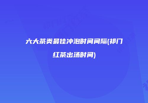 六大茶类最佳冲泡时间间隔(祁门红茶出汤时间)