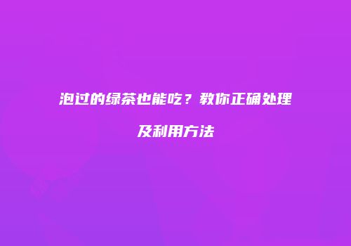 泡过的绿茶也能吃？教你正确处理及利用方法