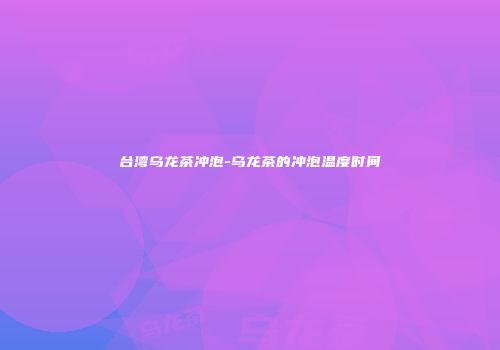 台湾乌龙茶冲泡-乌龙茶的冲泡温度时间