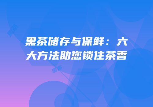 黑茶储存与保鲜：六大方法助您锁住茶香
