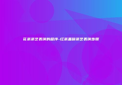 花茶茶艺表演的程序-红茶盖碗茶艺表演步骤