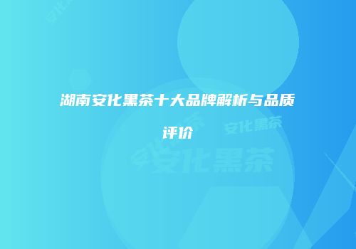湖南安化黑茶十大品牌解析与品质评价