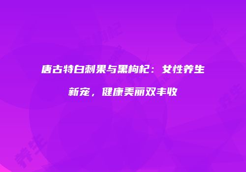 唐古特白刺果与黑枸杞：女性养生新宠，健康美丽双丰收
