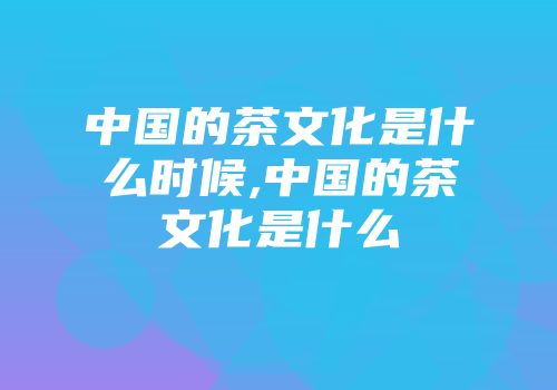中国的茶文化是什么时候,中国的茶文化是什么