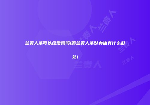 兰贵人茶可以经常喝吗(喝兰贵人茶对身体有什么好处)