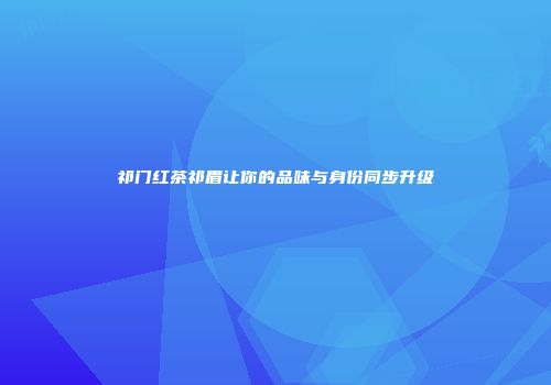 祁门红茶祁眉让你的品味与身份同步升级