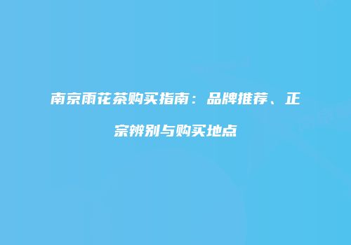 南京雨花茶购买指南：品牌推荐、正宗辨别与购买地点