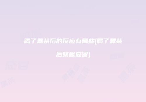 喝了黑茶后的反应有哪些(喝了黑茶后咳嗽感冒)