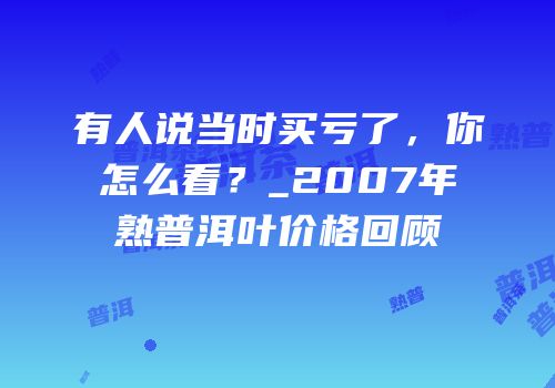 有人说当时买亏了，你怎么看？_2007年熟普洱叶价格回顾