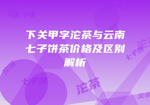 下关甲字沱茶与云南七子饼茶价格及区别解析