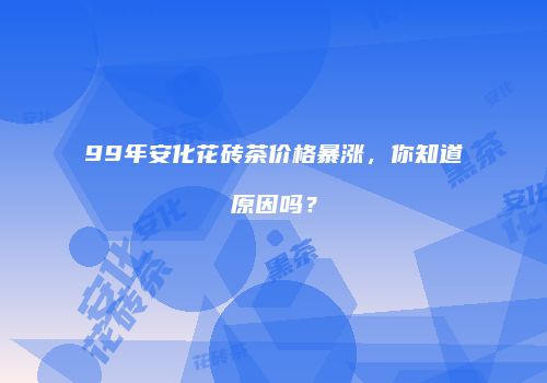 99年安化花砖茶价格暴涨，你知道原因吗？