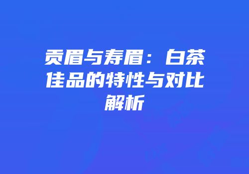 贡眉与寿眉：白茶佳品的特性与对比解析