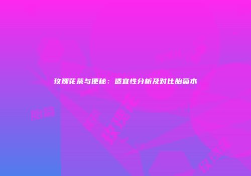 玫瑰花茶与便秘：适宜性分析及对比胎菊水