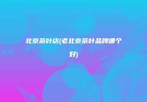 北京茶叶店(老北京茶叶品牌哪个好)