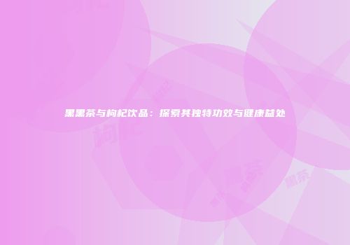 黑黑茶与枸杞饮品：探索其独特功效与健康益处