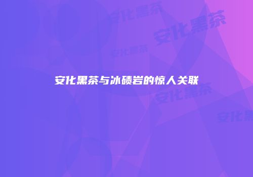 安化黑茶与冰碛岩的惊人关联