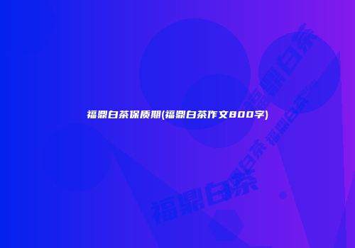福鼎白茶保质期(福鼎白茶作文800字)