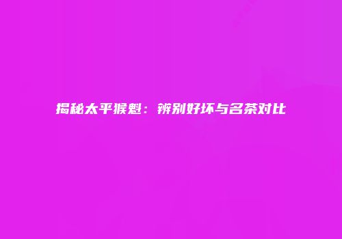 揭秘太平猴魁：辨别好坏与名茶对比