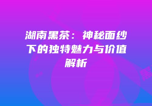 湖南黑茶：神秘面纱下的独特魅力与价值解析