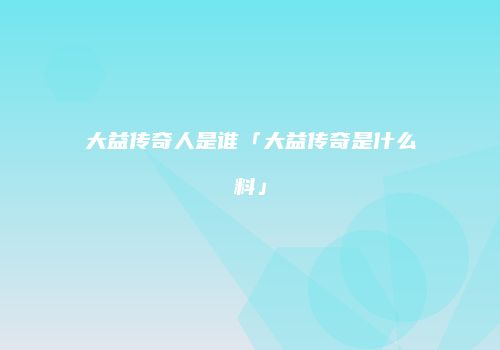 大益传奇人是谁「大益传奇是什么料」