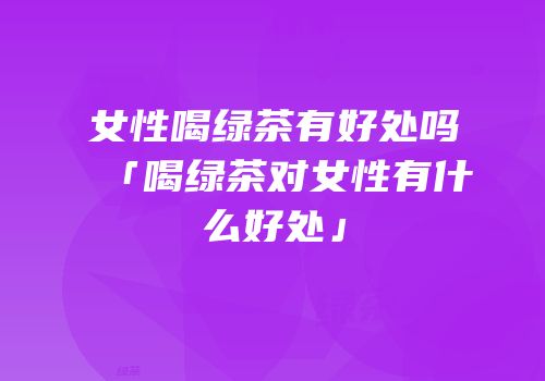 女性喝绿茶有好处吗「喝绿茶对女性有什么好处」