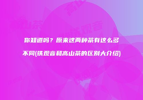 你知道吗？原来这两种茶有这么多不同(铁观音和高山茶的区别大介绍)