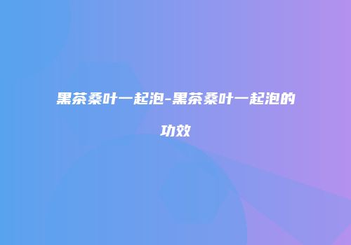 黑茶桑叶一起泡-黑茶桑叶一起泡的功效