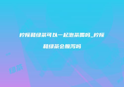 柠檬和绿茶可以一起泡茶喝吗_柠檬和绿茶会腹泻吗