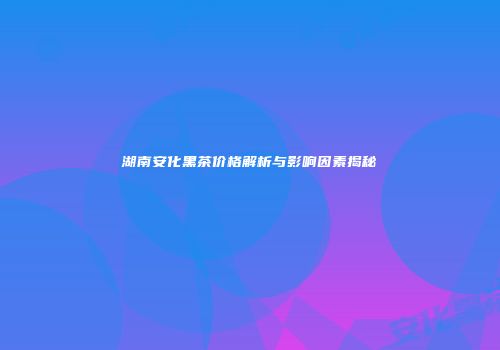 湖南安化黑茶价格解析与影响因素揭秘
