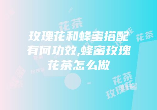 玫瑰花和蜂蜜搭配有何功效,蜂蜜玫瑰花茶怎么做