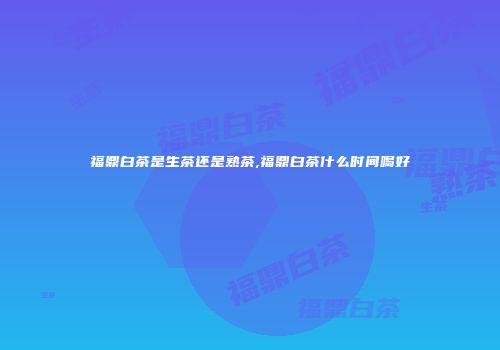 福鼎白茶是生茶还是熟茶,福鼎白茶什么时间喝好