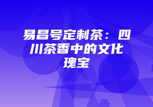 易昌号定制茶：四川茶香中的文化瑰宝
